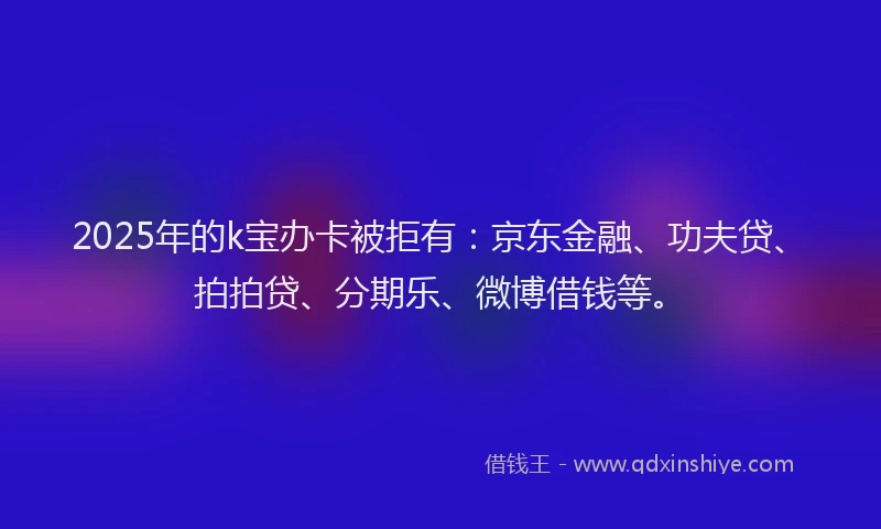 2025年的k宝办卡被拒有：京东金融、功夫贷、拍拍贷、分期乐、微博借钱等。