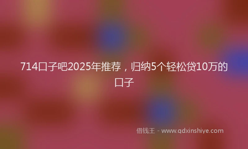 714口子吧2025年推荐，归纳5个轻松贷10万的口子