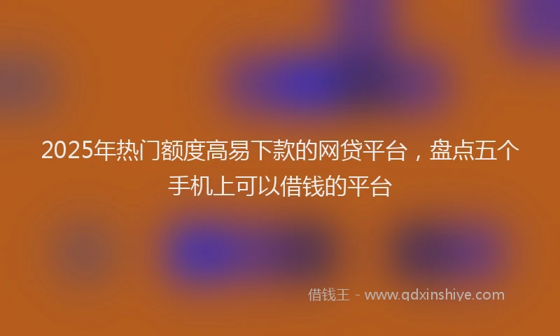 2025年热门额度高易下款的网贷平台，盘点五个手机上可以借钱的平台