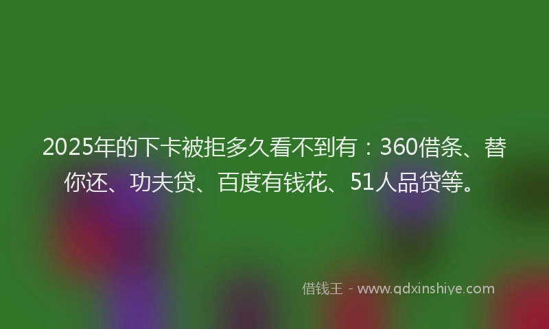 2025年的下卡被拒多久看不到有：360借条、替你还、功夫贷、百度有钱花、51人品贷等。