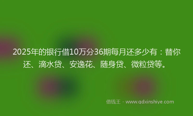 2025年的银行借10万分36期每月还多少有：替你还、滴水贷、安逸花、随身贷、微粒贷等。