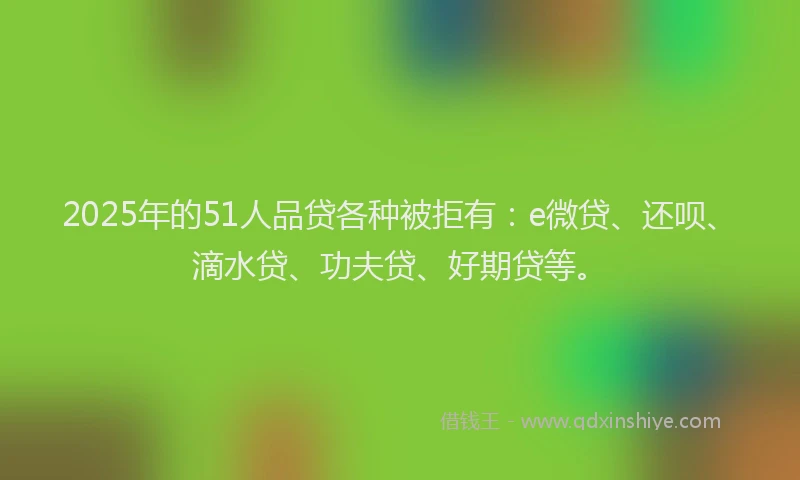 2025年的51人品贷各种被拒有：e微贷、还呗、滴水贷、功夫贷、好期贷等。