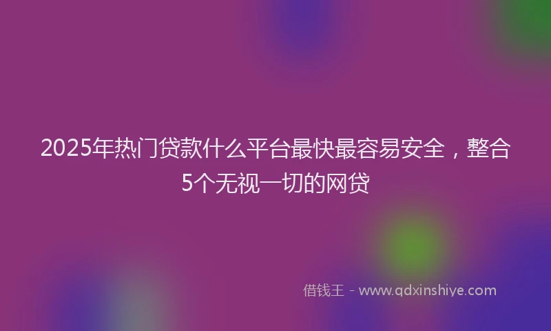 2025年热门贷款什么平台最快最容易安全，整合5个无视一切的网贷