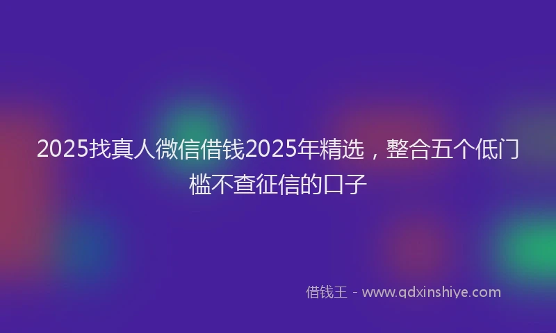 2025找真人微信借钱2025年精选，整合五个低门槛不查征信的口子