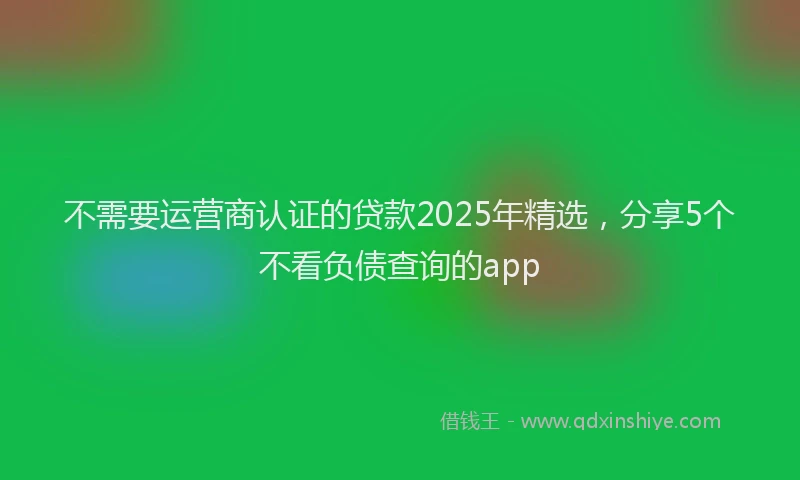 不需要运营商认证的贷款2025年精选，分享5个不看负债查询的app