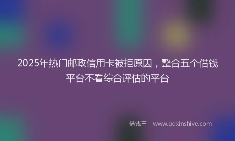 2025年热门邮政信用卡被拒原因，整合五个借钱平台不看综合评估的平台