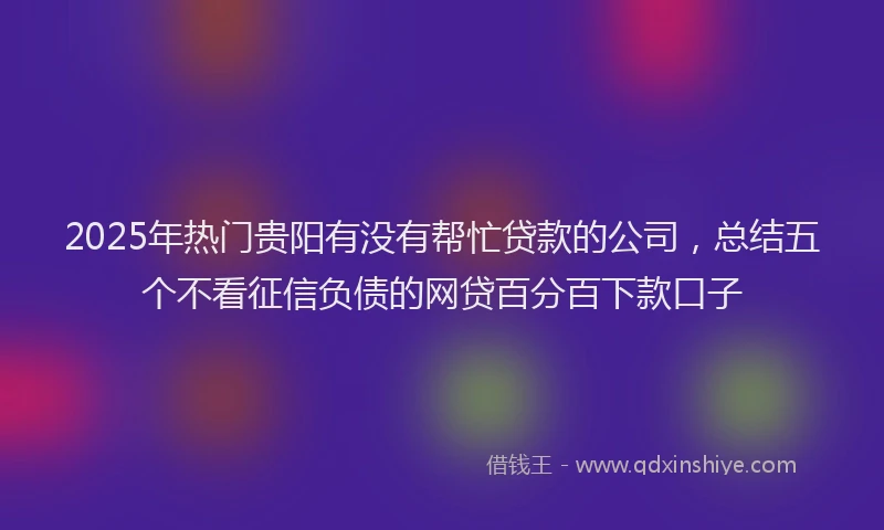 2025年热门贵阳有没有帮忙贷款的公司，总结五个不看征信负债的网贷百分百下款口子