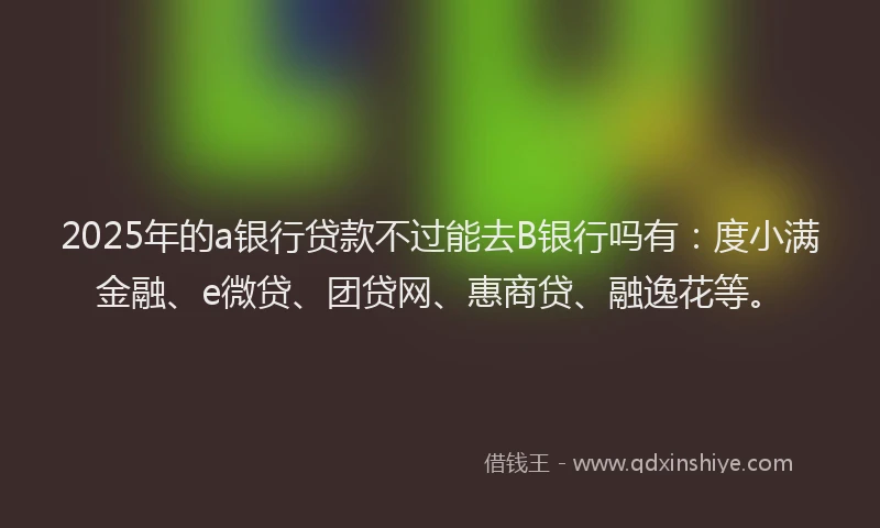 2025年的a银行贷款不过能去B银行吗有：度小满金融、e微贷、团贷网、惠商贷、融逸花等。