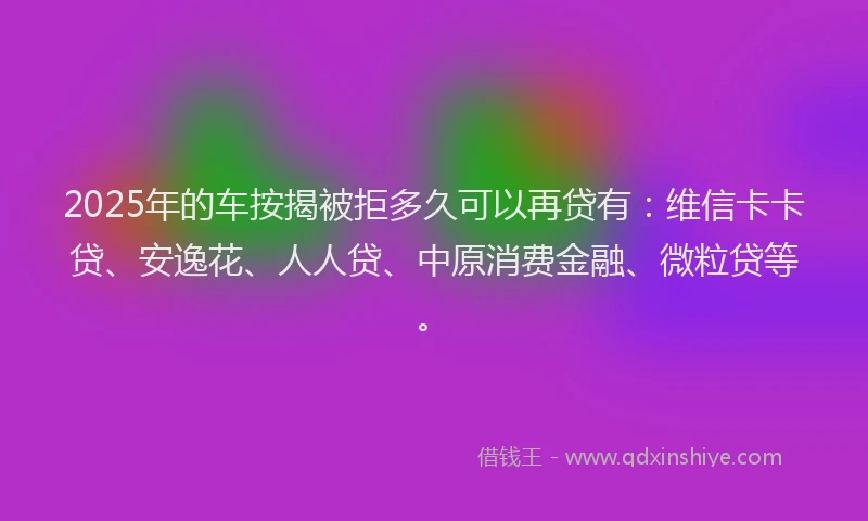 2025年的车按揭被拒多久可以再贷有：维信卡卡贷、安逸花、人人贷、中原消费金融、微粒贷等。