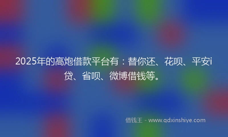 2025年的高炮借款平台有：替你还、花呗、平安i贷、省呗、微博借钱等。