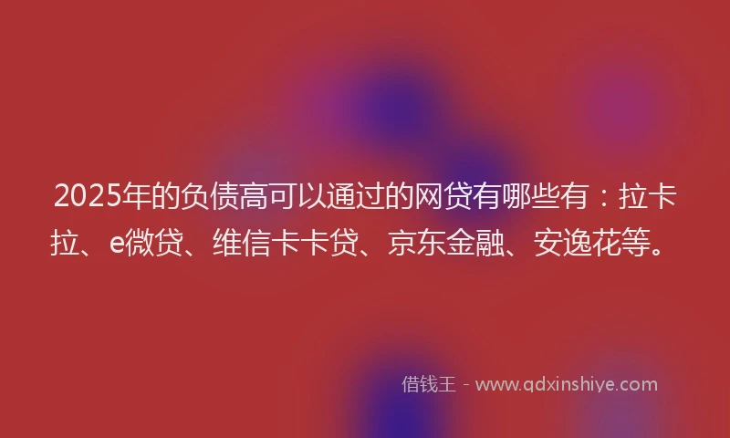 2025年的负债高可以通过的网贷有哪些有：拉卡拉、e微贷、维信卡卡贷、京东金融、安逸花等。