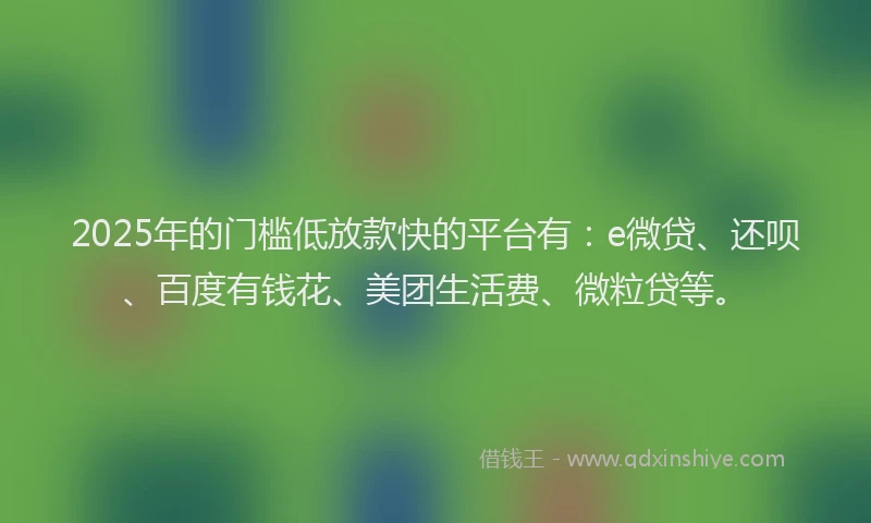 2025年的门槛低放款快的平台有：e微贷、还呗、百度有钱花、美团生活费、微粒贷等。