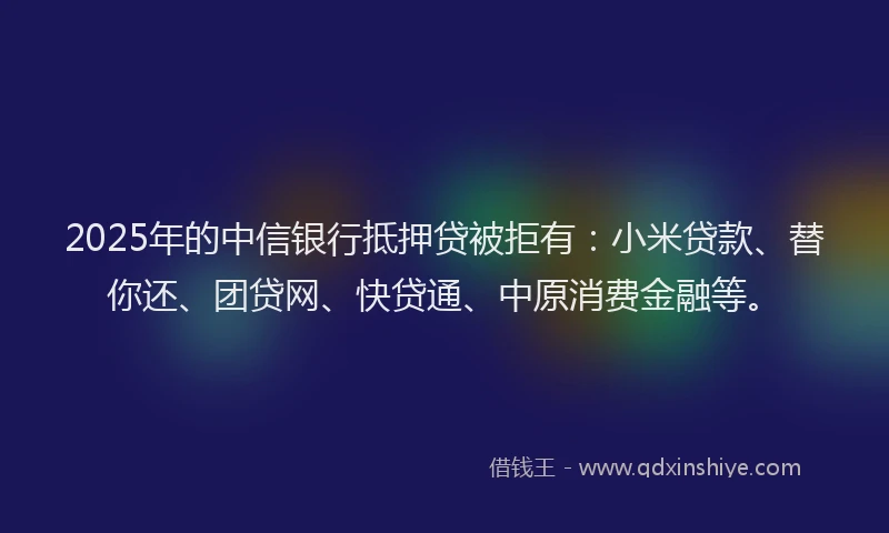 2025年的中信银行抵押贷被拒有：小米贷款、替你还、团贷网、快贷通、中原消费金融等。