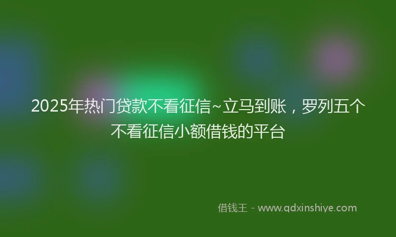 2025年热门贷款不看征信~立马到账，罗列五个不看征信小额借钱的平台