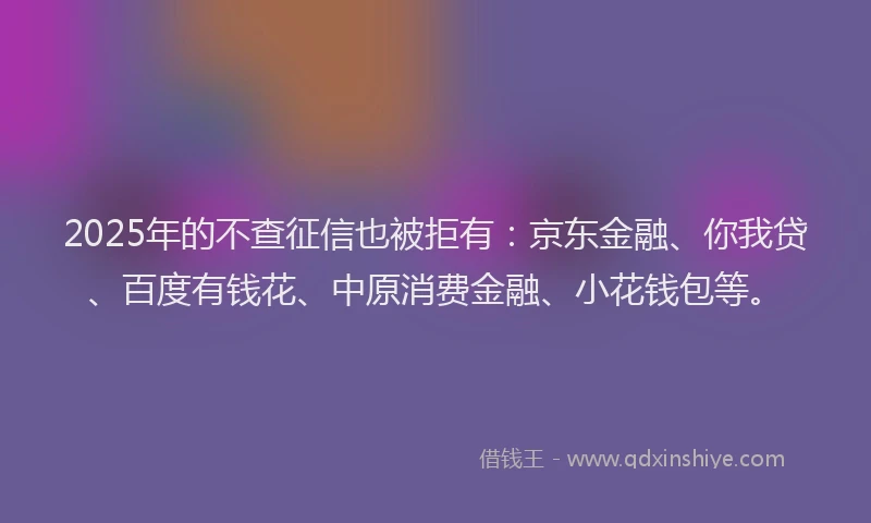 2025年的不查征信也被拒有：京东金融、你我贷、百度有钱花、中原消费金融、小花钱包等。