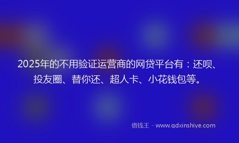 2025年的不用验证运营商的网贷平台有：还呗、投友圈、替你还、超人卡、小花钱包等。