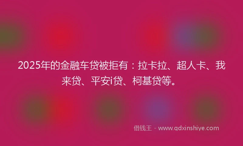 2025年的金融车贷被拒有：拉卡拉、超人卡、我来贷、平安i贷、柯基贷等。
