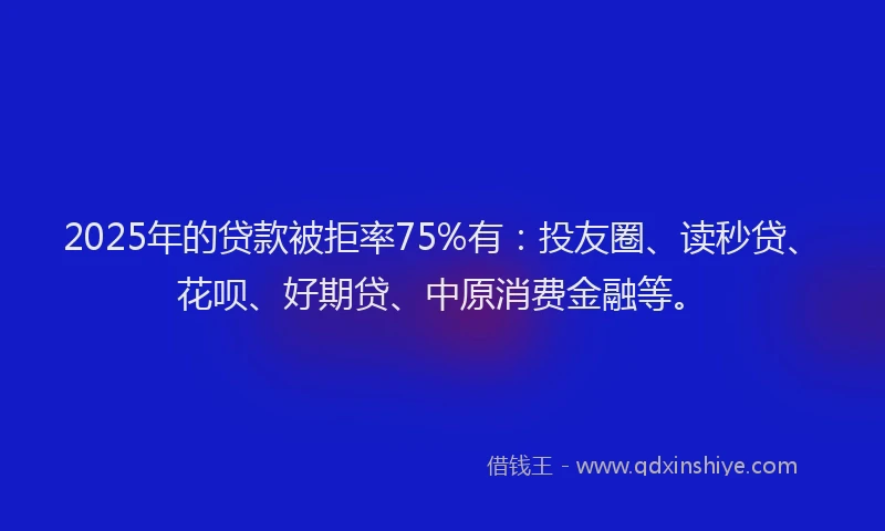 2025年的贷款被拒率75%有：投友圈、读秒贷、花呗、好期贷、中原消费金融等。