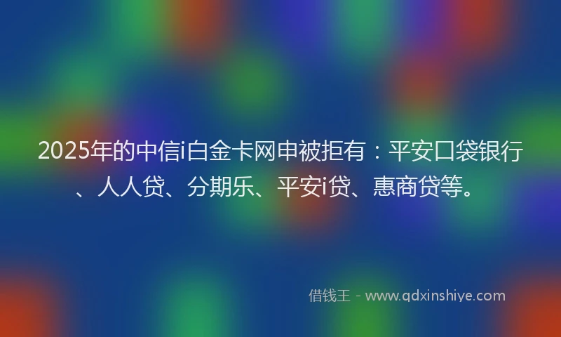 2025年的中信i白金卡网申被拒有：平安口袋银行、人人贷、分期乐、平安i贷、惠商贷等。