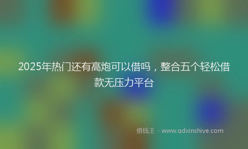 2025年热门还有高炮可以借吗，整合五个轻松借款无压力平台