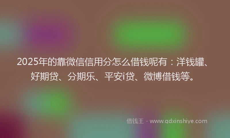 2025年的靠微信信用分怎么借钱呢有：洋钱罐、好期贷、分期乐、平安i贷、微博借钱等。