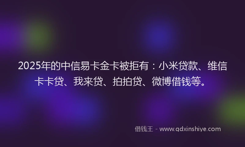 2025年的中信易卡金卡被拒有：小米贷款、维信卡卡贷、我来贷、拍拍贷、微博借钱等。
