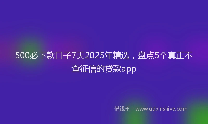 500必下款口子7天2025年精选，盘点5个真正不查征信的贷款app
