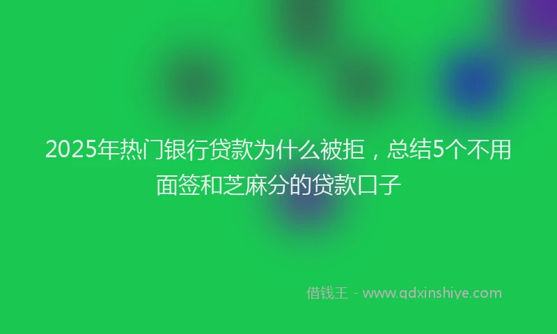 2025年热门银行贷款为什么被拒，总结5个不用面签和芝麻分的贷款口子