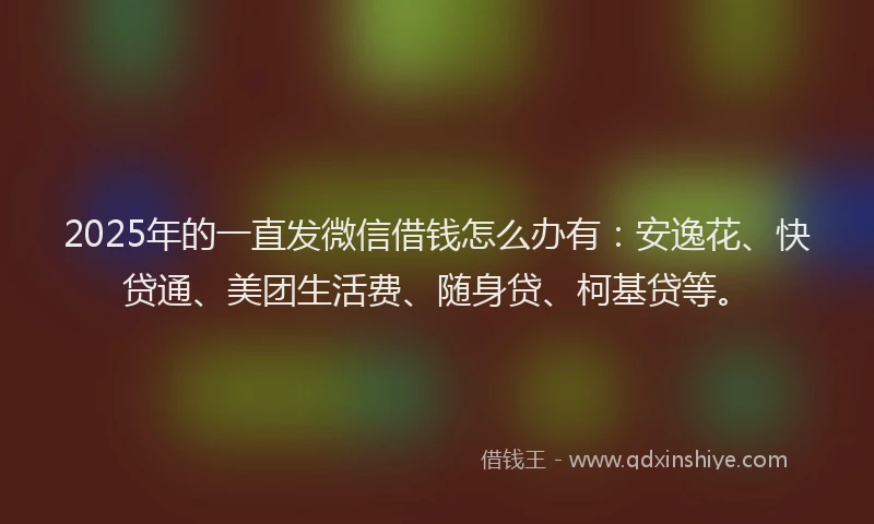 2025年的一直发微信借钱怎么办有：安逸花、快贷通、美团生活费、随身贷、柯基贷等。