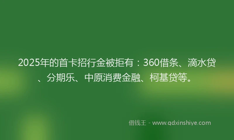 2025年的首卡招行金被拒有：360借条、滴水贷、分期乐、中原消费金融、柯基贷等。