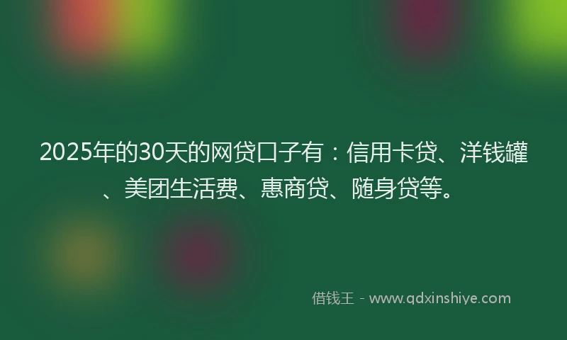 2025年的30天的网贷口子有：信用卡贷、洋钱罐、美团生活费、惠商贷、随身贷等。