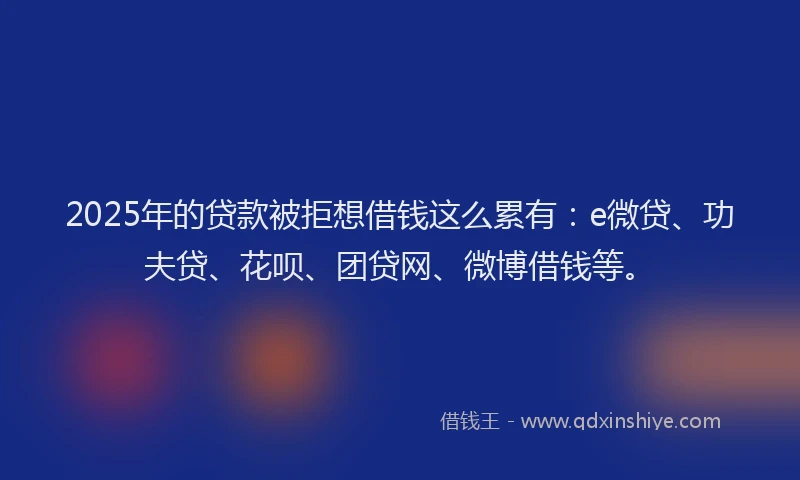 2025年的贷款被拒想借钱这么累有：e微贷、功夫贷、花呗、团贷网、微博借钱等。