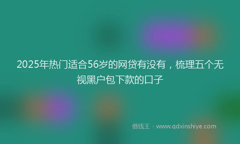 2025年热门适合56岁的网贷有没有，梳理五个无视黑户包下款的口子