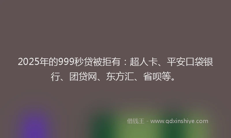 2025年的999秒贷被拒有：超人卡、平安口袋银行、团贷网、东方汇、省呗等。