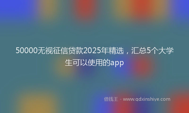50000无视征信贷款2025年精选，汇总5个大学生可以使用的app