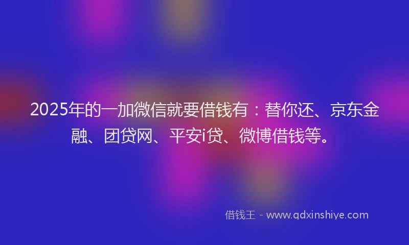 2025年的一加微信就要借钱有：替你还、京东金融、团贷网、平安i贷、微博借钱等。