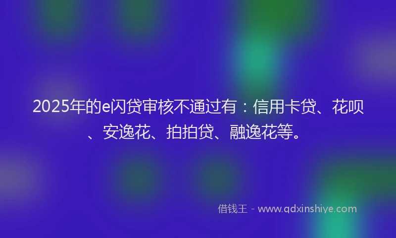 2025年的e闪贷审核不通过有：信用卡贷、花呗、安逸花、拍拍贷、融逸花等。