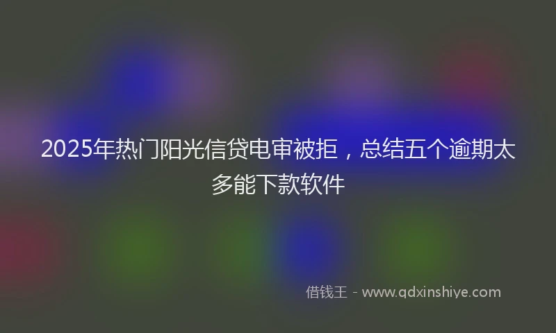 2025年热门阳光信贷电审被拒，总结五个逾期太多能下款软件
