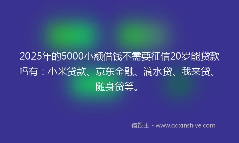 2025年的5000小额借钱不需要征信20岁能贷款吗有：小米贷款、京东金融、滴水贷、我来贷、随身贷等。