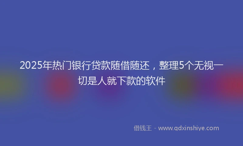 2025年热门银行贷款随借随还，整理5个无视一切是人就下款的软件