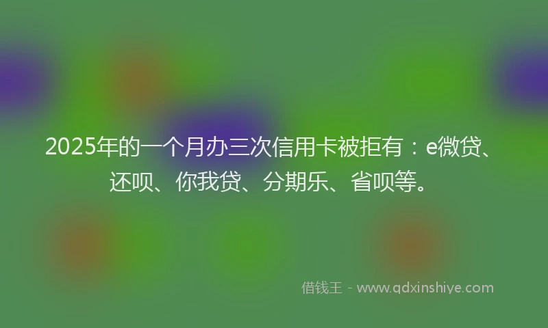 2025年的一个月办三次信用卡被拒有：e微贷、还呗、你我贷、分期乐、省呗等。