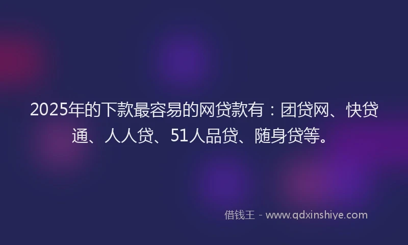 2025年的下款最容易的网贷款有：团贷网、快贷通、人人贷、51人品贷、随身贷等。