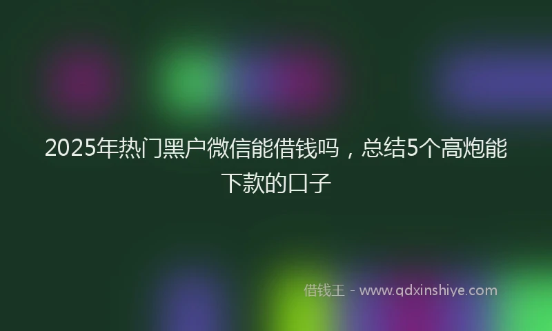 2025年热门黑户微信能借钱吗，总结5个高炮能下款的口子