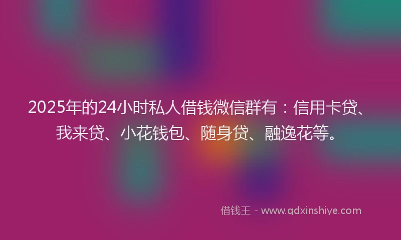 2025年的24小时私人借钱微信群有：信用卡贷、我来贷、小花钱包、随身贷、融逸花等。