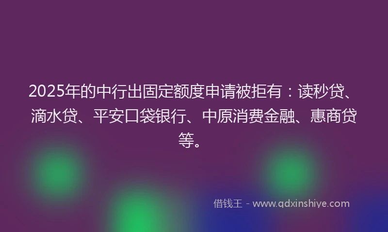 2025年的中行出固定额度申请被拒有：读秒贷、滴水贷、平安口袋银行、中原消费金融、惠商贷等。