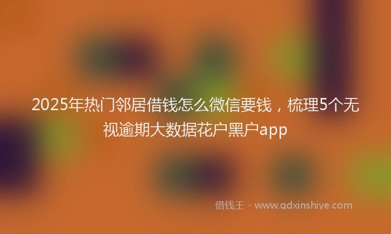 2025年热门邻居借钱怎么微信要钱，梳理5个无视逾期大数据花户黑户app