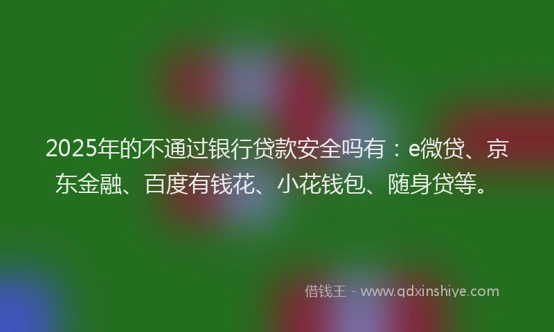 2025年的不通过银行贷款安全吗有：e微贷、京东金融、百度有钱花、小花钱包、随身贷等。