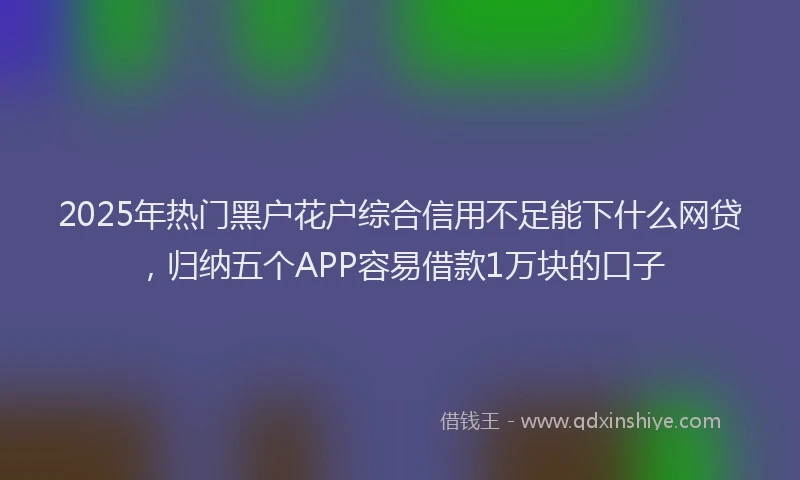 2025年热门黑户花户综合信用不足能下什么网贷，归纳五个APP容易借款1万块的口子