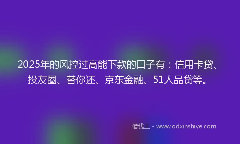 2025年的风控过高能下款的口子有：信用卡贷、投友圈、替你还、京东金融、51人品贷等。