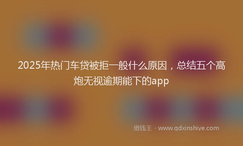 2025年热门车贷被拒一般什么原因，总结五个高炮无视逾期能下的app